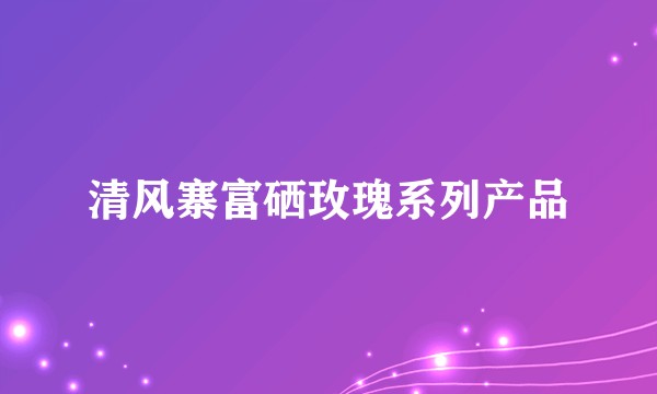 清风寨富硒玫瑰系列产品