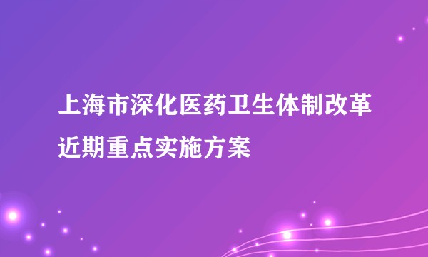 上海市深化医药卫生体制改革近期重点实施方案