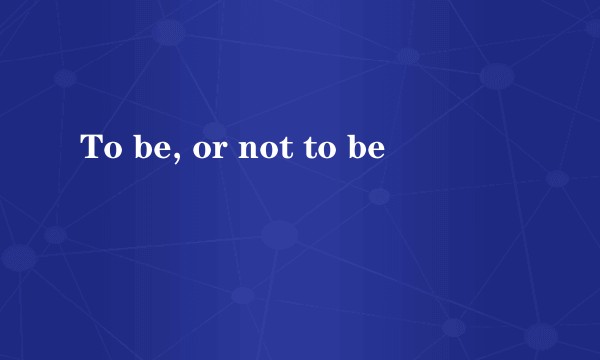To be, or not to be