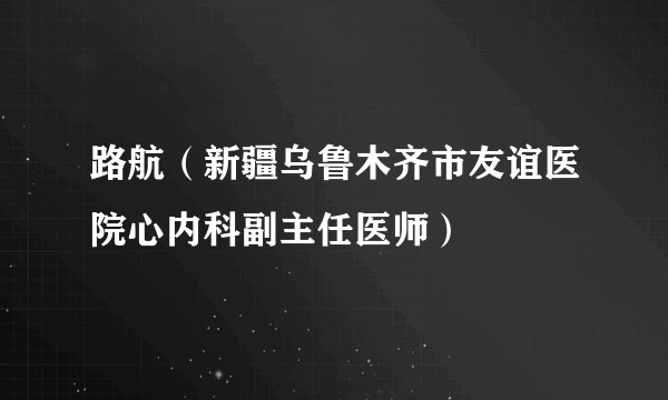 路航（新疆乌鲁木齐市友谊医院心内科副主任医师）