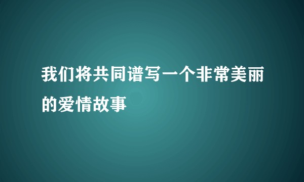我们将共同谱写一个非常美丽的爱情故事