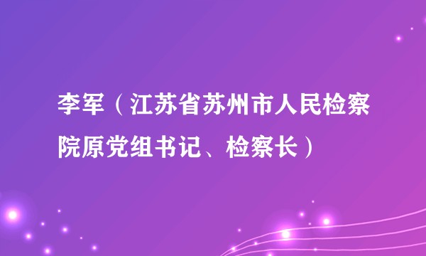 李军(江苏省苏州市人民检察院原党组书记、检察长)