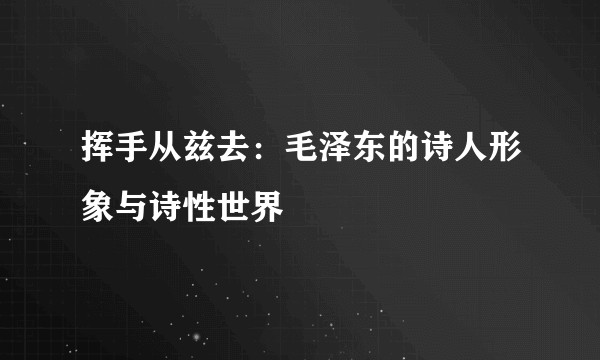 挥手从兹去:毛泽东的诗人形象与诗性世界