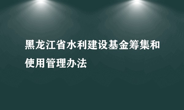 黑龙江省水利建设基金筹集和使用管理办法