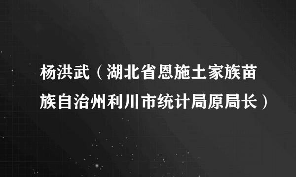 杨洪武（湖北省恩施土家族苗族自治州利川市统计局原局长）