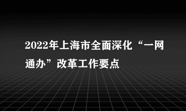 2022年上海市全面深化“一网通办”改革工作要点