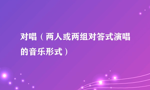 对唱（两人或两组对答式演唱的音乐形式）