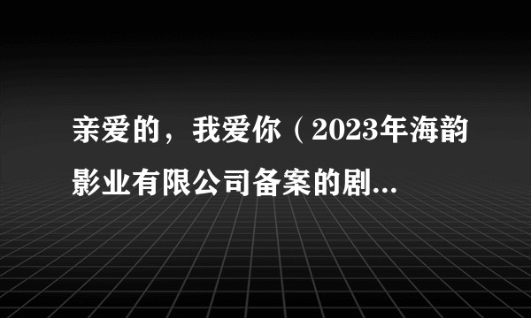 亲爱的,我爱你(2023年海韵影业有限公司备案的剧情电视剧)