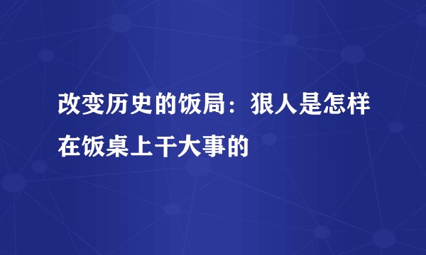 改变历史的饭局：狠人是怎样在饭桌上干大事的