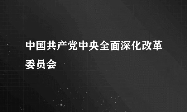 中国共产党中央全面深化改革委员会