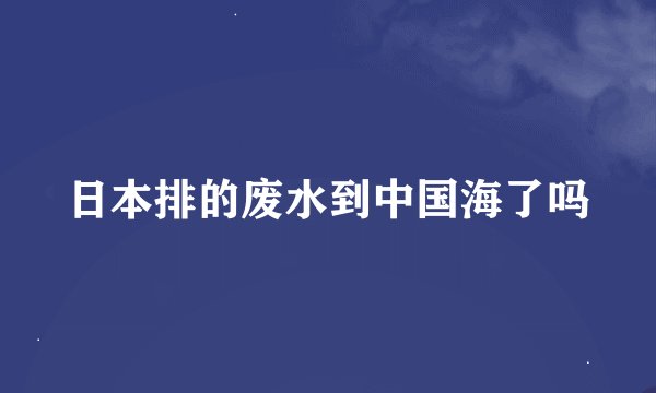 日本排的废水到中国海了吗