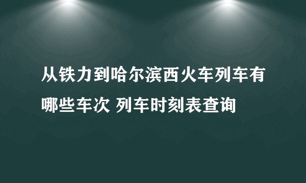 从铁力到哈尔滨西火车列车有哪些车次 列车时刻表查询
