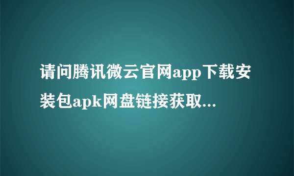 请问腾讯微云官网app下载安装包apk网盘链接获取方式是什么