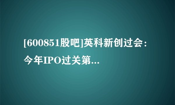 [600851股吧]英科新创过会：今年IPO过关第218家 中信证券过26.5单
