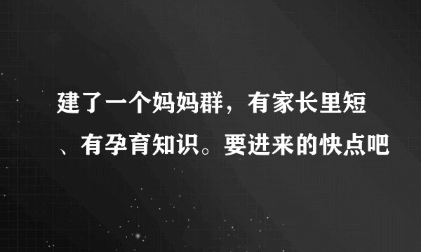 建了一个妈妈群，有家长里短、有孕育知识。要进来的快点吧