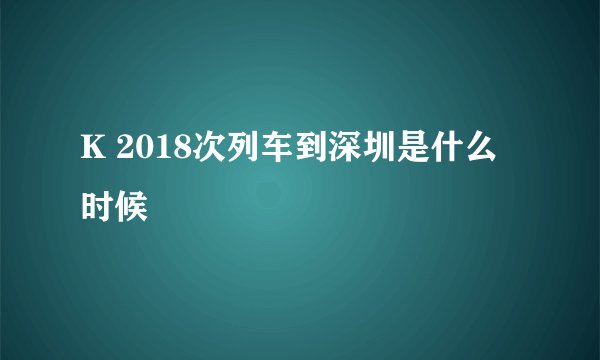 K 2018次列车到深圳是什么时候