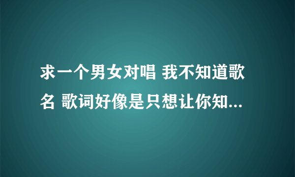 求一个男女对唱 我不知道歌名 歌词好像是只想让你知道 或就想让你知道 反正不是《等你的季节》 帮下忙 谢