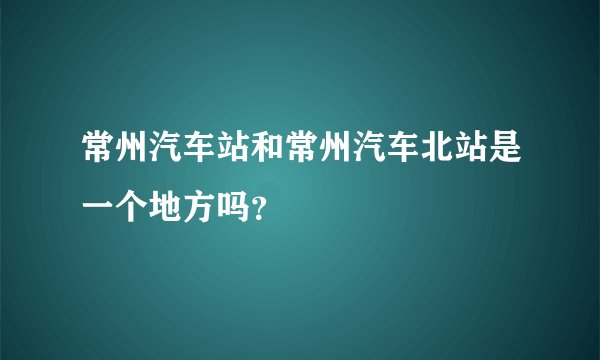 常州汽车站和常州汽车北站是一个地方吗？