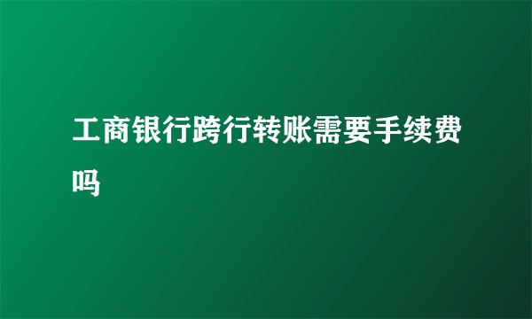 工商银行跨行转账需要手续费吗