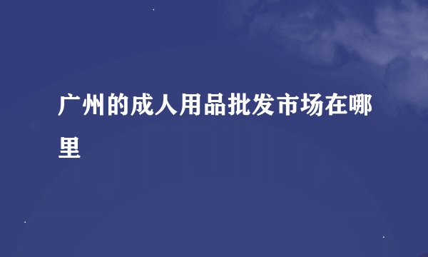 广州的成人用品批发市场在哪里