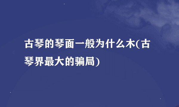 古琴的琴面一般为什么木(古琴界最大的骗局)