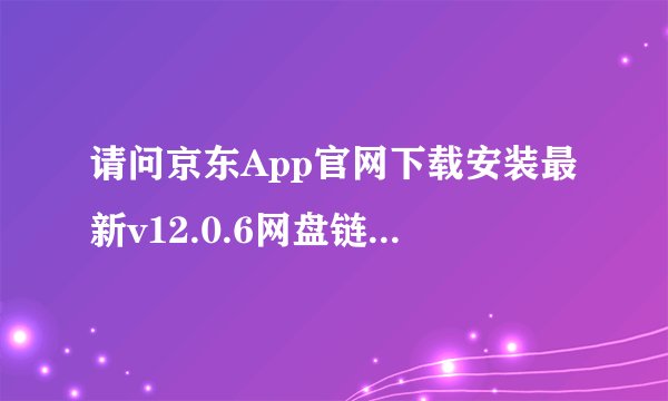 请问京东App官网下载安装最新v12.0.6网盘链接获取方式是什么