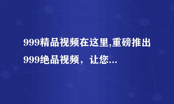 999精品视频在这里,重磅推出999绝品视频，让您体验前所未有的视觉盛宴！