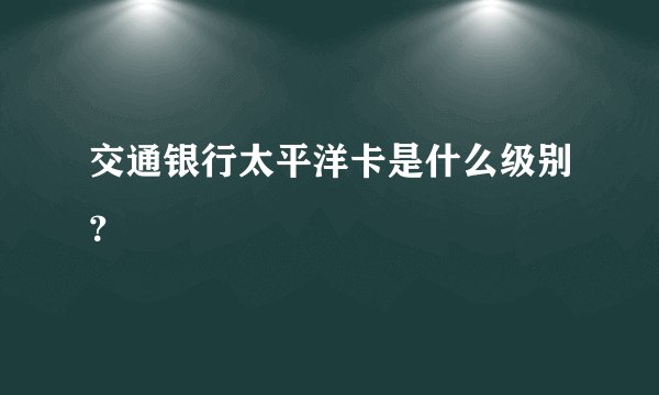 交通银行太平洋卡是什么级别？