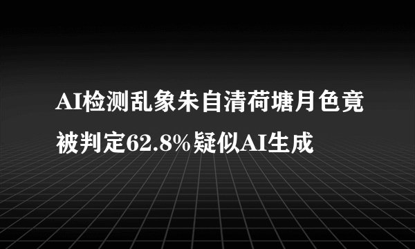 AI检测乱象朱自清荷塘月色竟被判定62.8%疑似AI生成