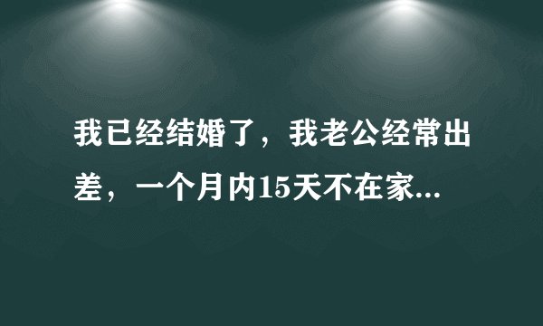 我已经结婚了，我老公经常出差，一个月内15天不在家，一开始我不习惯，天天给他打电话烦他。但是现在我