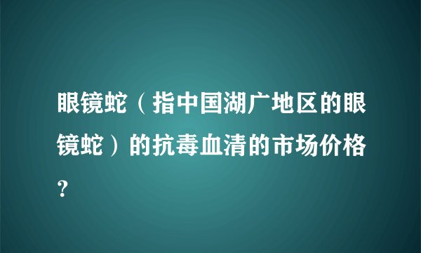 眼镜蛇（指中国湖广地区的眼镜蛇）的抗毒血清的市场价格 ？