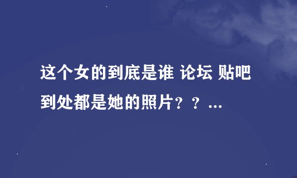 这个女的到底是谁 论坛 贴吧 到处都是她的照片？？？求解答