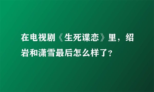 在电视剧《生死谍恋》里，绍岩和潇雪最后怎么样了？