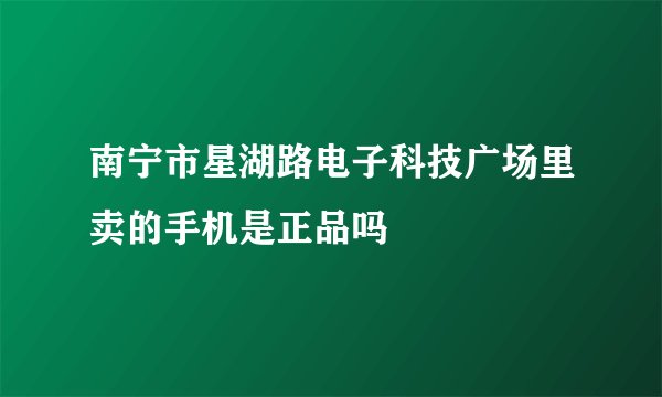 南宁市星湖路电子科技广场里卖的手机是正品吗