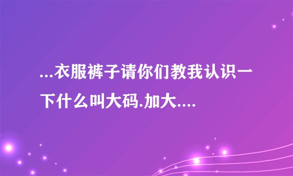 ...衣服裤子请你们教我认识一下什么叫大码.加大.一个加.两个加是...