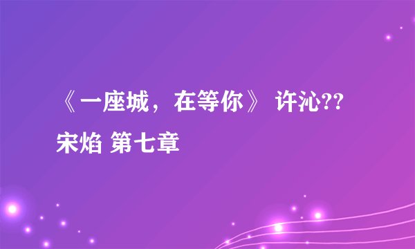 《一座城，在等你》 许沁??宋焰 第七章
