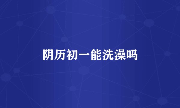 阴历初一能洗澡吗