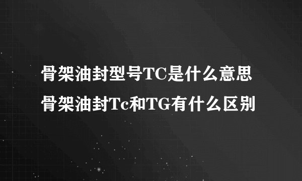 骨架油封型号TC是什么意思 骨架油封Tc和TG有什么区别