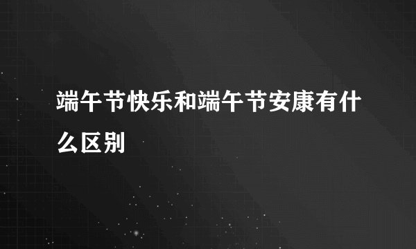 端午节快乐和端午节安康有什么区别