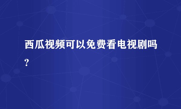 西瓜视频可以免费看电视剧吗?