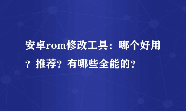 安卓rom修改工具：哪个好用？推荐？有哪些全能的？