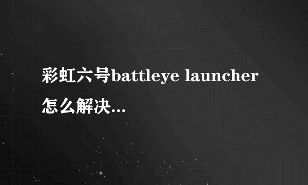 彩虹六号battleye launcher怎么解决，在线等！！