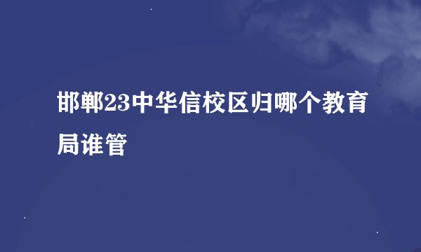 邯郸23中华信校区归哪个教育局谁管