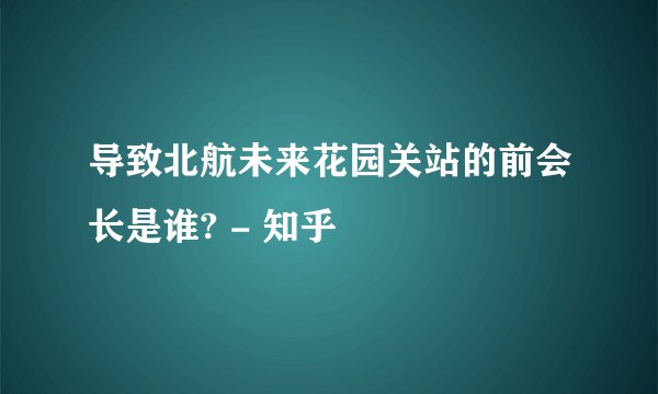 导致北航未来花园关站的前会长是谁? - 知乎