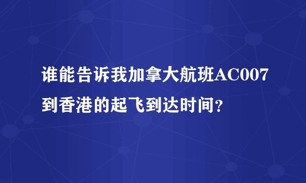谁能告诉我加拿大航班AC007到香港的起飞到达时间?