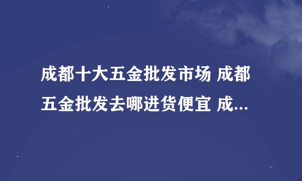成都十大五金批发市场 成都五金批发去哪进货便宜 成都五金市场批发市场在哪里