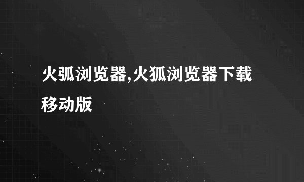 火弧浏览器,火狐浏览器下载移动版