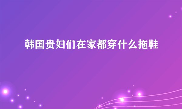 韩国贵妇们在家都穿什么拖鞋