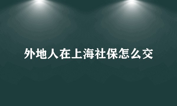 外地人在上海社保怎么交