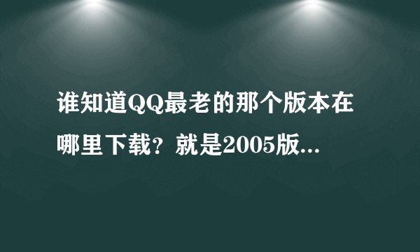 谁知道QQ最老的那个版本在哪里下载?就是2005版,最老的那个。